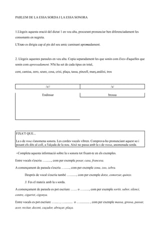 PARLEM DE LA ESSA SORDA I LA ESSA SONORA



1.Llegeix aquesta oració del dictat 1 en veu alta, procurant pronunciar ben diferenciadament les
consonants en negreta.

L'Enzo es dirigia cap al pis del seu amic caminant apressadament.



2. Llegeix aquestes paraules en veu alta. Copia separadament les que sonin com Enzo d'aquelles que
sonin com apressadament. N'hi ha set de cada tipus en total,

cent, camisa, zero, seure, cosa, crisi, plaça, tassa, pinzell, març,anàlisi, tros



                         /z//                                                   /s/

                      Endinsar                                                brossa




FIXA'T QUE...

La s de rosa s'anomena sonora. Les cordes vocals vibren. Comprova-ho pronunciant aquest so i
posant els dits al coll, a l'alçada de la nou. Això no passa amb la s de rossa, anomenada sorda.

−Completa aquesta informació sobre la s sonora tot fixant-te en els exemples.

Entre vocals s'escriu …......., com per exemple posar, casa, francesa.

A començament de paraula s'escriu …......, com per exemple zona, zoo, zebra.

       Després de vocal s'escriu també …........, com per exemple dotze, esmorzar, quinze.

       3. Fes el mateix amb la s sorda.

A començament de paraula es pot escriure ….... o …......., com per exemple sortir, saber, silenci,
centre, cigarret, cigonya.

Entre vocals es pot escriure …..... , ….......... o …............ , com per exemple massa, grossa, passar,
acer, recitar, decent, caçador, abraçar, plaça.
 