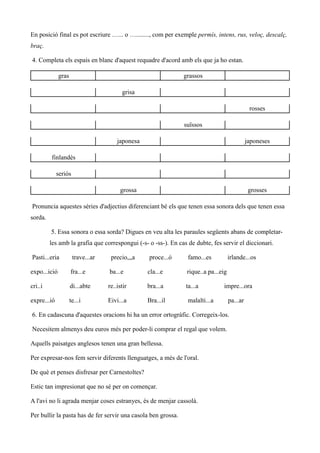 En posició final es pot escriure …... o …........, com per exemple permís, intens, rus, veloç, descalç,
braç.

4. Completa els espais en blanc d'aquest requadre d'acord amb els que ja ho estan.

              gras                                             grassos

                                         grisa

                                                                                               rosses

                                                               suïssos

                                       japonesa                                               japoneses

         finlandès

             seriós

                                        grossa                                                 grosses

Pronuncia aquestes sèries d'adjectius diferenciant bé els que tenen essa sonora dels que tenen essa
sorda.

         5. Essa sonora o essa sorda? Digues en veu alta les paraules següents abans de completar-
         les amb la grafia que correspongui (-s- o -ss-). En cas de dubte, fes servir el diccionari.

Pasti...eria          trave...ar    precio,,,a    proce...ó      famo...es          irlande...os

expo...ició          fra...e       ba...e         cla...e       rique..a pa...eig

cri..i               di...abte     re..istir      bra...a       ta...a         impre...ora

expre...ió           te...i        Eivi...a       Bra...il       malalti...a        pa...ar

6. En cadascuna d'aquestes oracions hi ha un error ortogràfic. Corregeix-los.

Necesitem almenys deu euros més per poder-li comprar el regal que volem.

Aquells paisatges anglesos tenen una gran bellessa.

Per expresar-nos fem servir diferents llenguatges, a més de l'oral.

De què et penses disfresar per Carnestoltes?

Estic tan impresionat que no sé per on començar.

A l'avi no li agrada menjar coses estranyes, és de menjar cassolà.

Per bullir la pasta has de fer servir una casola ben grossa.
 