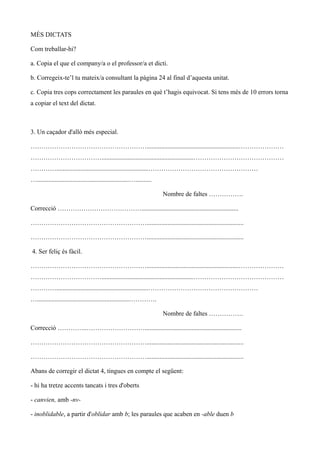 MÉS DICTATS

Com treballar-hi?

a. Copia el que el company/a o el professor/a et dicti.

b. Corregeix-te’l tu mateix/a consultant la pàgina 24 al final d’aquesta unitat.

c. Copia tres cops correctament les paraules en què t’hagis equivocat. Si tens més de 10 errors torna
a copiar el text del dictat.



3. Un caçador d'allò més especial.

……………………………………………….........................................................…………………
…………………………….........................................................……………………………………
………….........................................................……………………………………………
….........................................................…..........

                                                                        Nombre de faltes …………….

Correcció …………………………………............................................................

………………………………………………............................................................

………………………………………………............................................................

4. Ser feliç és fàcil.

……………………………………………….........................................................…………………
…………………………….........................................................……………………………………
………….........................................................……………………………………………
….........................................................………….

                                                                        Nombre de faltes …………….

Correcció …………..………………………............................................................

………………………………………………............................................................

………………………………………………............................................................

Abans de corregir el dictat 4, tingues en compte el següent:

- hi ha tretze accents tancats i tres d'oberts

- canvien, amb -nv-

- inoblidable, a partir d'oblidar amb b; les paraules que acaben en -able duen b
 