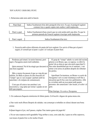TOT A PUNT. USOS DEL PUNT.


1. Relaciona cada nom amb la funció.


     Punt final        Indica l'acabament d'un dels paràgrafs d'un text. Fa que el paràgraf següent
                                 comenci tres o quatre espais més endins i amb majúscula.

    Punt i a part      Indica l'acabament d'una oració que no està unida amb cap altra. Fa que la
                             primera paraula de l'oració següent s'escrigui amb majúscula.

   Punt i seguit                                Indica l'acabament d'un text.



    1. Encercla amb colors diferents els punts del text següent. Fes servir el blau per al punt i
       seguit, el vermell per al punt i a part i el verd per al punt final.




   Perdoneu pel retard. Ja tenim Internet, però        El grup de “ximps” adults va sortir del recinte
aquí a Tacugama anem molt atabalats.               gràcies a en Bruno, que, se suposa, va obrir la
                                                   porta! (Ja us deia jo que són molt espavilats!!)
    Quin enrenou! No hi ha ningú que descansi ni Van estar deambulant per tot el santuari, i van
una hora seguida!                                  entrar a tot arreu on podien després de rebentar
                                                   les portes.
    Més o menys ha passat el que us vaig dir per
telèfon. En Bala es passa els dies buscant els        Aprofitant l'avinentesa, en Bruno va sortir de
“ximps” que es van escapar i parlant amb les       Tacugama i se'n va anar muntanya avall fins a
autoritats i els mitjans de comunicació.           una presa que hi ha a uns tres quilòmetres. Allà
                                                   es va trobar amb un jeep parat amb quatre
    Com que ell estava tan amoïnat i em            persones: dos americans i dos locals, el xofer i el
necessitava, vaig optar per tornar i ajudar en tot guia.
allò que pogués.
                                                   Pilar Garriga: Un estiu a Tacugama.

3. En cadascun d'aquests minitextos hi falten punts. Col·loca'ls i digues de quina mena són.


a.Van venir molt d'hora Després de saludar, van començar a treballar en silenci durant una bona
estona

b.Quan tinguis el joc, me'l passes, sisplau Tinc tantes ganes de jugar-hi!

c.Va ser una sorpresa molt agradable Vaig arribar a casa, com cada dia, i quan no m'ho esperava,
van treure el pastís Em va fer molta il·lusió
 
