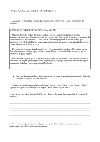 TRAIEM PUNXA. COM FER UN TEXT INSTRUCTIU



1. Llegeix en veu alta el text següent. Fes-ho amb un to neutre, com si fossis un locutor/a de
televisió.


INSTRUCCIONS PER POSAR-SE UNA SAMARRETA

    Quan arriba l'estiu podem deixar de banda els jerseis i les camises per posar-nos les
anomenades samarretes. Una samarreta és una peça de roba fresca per a la part superior del cos. Té
tres forats que cal no confondre. El forat central, concebut per passar-hi el cap, és més gros i
s'anomena coll. Els forats laterals, tècnicament anomenats mànigues, serveixen per als braços, tot i
que no arriben pràcticament al colze.

   Per posar-nos la samarreta cal passar el cap i els braços pels forats alhora. Cal vigilar amb no
ficar el cap per una màniga, o pitjor encara, passar-hi una extremitat inferior (o peu), ja que el
resultat no és gaire elegant.

   Un altre error de principiant és posar-se aquesta peça per damunt de l'americana o de l'abric. A
més de no ser tampoc gaire elegant, dóna força escalfor, ja que podem acabar amb tres mànigues,
una damunt de l'altra, cosa poc recomanable a l'estiu.




          Creus que és necessari haver llegit aquest text per posar-se com cal una samarreta? Quina és,
           aleshores, la intenció del text anterior? ....................................................................................


2. Escriu un text similar per explicar un d'aquests tres processos. Fes-ho com si l'hagués de llegir
algú que no sap de què li estàs parlant. Explica, si cal, els conceptes bàsics.


a. com fer un entrepà de formatge b. Com obrir la porta de casa c. Com seure al sofà per mirar la
televisió.


................................................................................................................................................................
................................................................................................................................................................
................................................................................................................................................................
................................................................................................................................................................
................................................................................................................................................................
................................................................................................................................................................
................................................................................................................................................................


3. Poseu en comú els vostres textos. Segur que a partir d'ara, amb les instruccions, no us
equivocareu més a l'hora de fer aquestes coses!
 