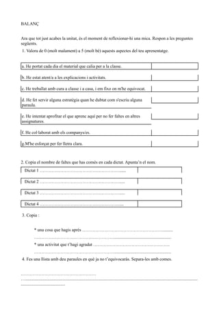 BALANÇ


Ara que tot just acabes la unitat, és el moment de reflexionar-hi una mica. Respon a les preguntes
següents.
1. Valora de 0 (molt malament) a 5 (molt bé) aquests aspectes del teu aprenentatge.


a. He portat cada dia el material que calia per a la classe.

b. He estat atent/a a les explicacions i activitats.

c. He treballat amb cura a classe i a casa, i em fixo on m'he equivocat.

d. He fet servir alguna estratègia quan he dubtat com s'escriu alguna
paraula.

e. He intentat aprofitar el que aprenc aquí per no fer faltes en altres
assignatures.

f. He col·laborat amb els companys/es.

g.M'he esforçat per fer lletra clara.



2. Copia el nombre de faltes que has comès en cada dictat. Apunta’n el nom.
   Dictat 1 ………………………………………………......

   Dictat 2 ……………………………………………….....

   Dictat 3 ……………………………………………….....

   Dictat 4 ………………………………………………....

3. Copia :


           * una cosa que hagis après ………………………………………………..........
           ………………………………………………....................................................
           * una activitat que t’hagi agradat …………………………………………….
           ………………………………………………....................................................
4. Fes una llista amb deu paraules en què ja no t’equivocaràs. Separa-les amb comes.


……………………………………………
…............................................................................................................................................................
........................................
 
