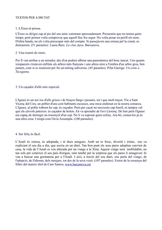 TEXTOS PER A DICTAT


1. L'Enzo té pressa.
L'Enzo es dirigia cap al pis del seu amic caminant apressadament. Pressentia que no tenien gaire
temps, però primer volia comprovar que aquell lloc fos segur. No volia posar en perill els nens.
D'altra banda, no els volia preocupar més del compte. Si passejaven una estona pel la ciutat, es
distraurien. (51 paraules) Laura Baix: La clau Apsu. Barcanova.

2. Una reunió de simis.

Per fi van arribar a un mirador, des d'on podien albirar una panoràmica del bosc tancat. Uns quants
ximpanzés s'estaven enfilats als arbres més llunyans i uns altres eren a l'ombra d'un arbre gros, ben
juntets, com si es reunissin per fer un míting subversiu. (45 paraules). Pilar Garriga: Un estiu a
Tacugama.



3. Un caçador d'allò més especial.


L'Ignasi és un noi ros d'ulls grisos i de braços llargs i pesants, tot i que molt traçut. Viu a Sant
Vicenç del Cim, un poblet d'uns cent habitants escassos, una mica endinsat en la nostra comarca.
L'Ignasi, al poble tothom ho sap, és caçador. Però per caçar no necessita cap fusell, ni tampoc cal
que els cérvols pateixin: és caçador de bolets. En va aprendre de l'avi Llorenç. De ben petit l'Ignasi
era capaç de distingir un rossinyol d'un cep. No li va suposar gaire esforç. Ara bé, cuinar-los ja és
una altra cosa. I ningú com l'àvia Assumpta. (100 paraules).



4. Ser feliç és fàcil.

L’Analí és xinesa, és adoptada, i té dues amigues. Amb un to fresc, divertit i irònic, ens va
explicant el seu dia a dia, que escriu en un diari. Tan bon punt els seus pares adoptius canvien de
casa, la vida de l’Analí es veu alterada per un viatge a la Xina. Aquest viatge serà inoblidable, no
tan sols per conèixer el seu país d'orígen, sinó també per la sorpresa que els pares li amagaven: hi
van a buscar una germaneta per a l'Analí. I així, a través del seu diari, ens parla del viatge, de
l'adopció, de l'idioma, dels menjars, tot des de la seva visió. (107 paraules). Extret de la ressenya del
llibre del mateix títol de Care Santos, www.barcanova.cat
 