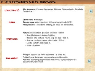 7. –ELS PAISATGES D’ALTA MUNTANYA

                 Alta Muntanya. Pirineus, Serralades Bètiques, Sistema Ibèric, Serralada
  LOCALITZACIÓ   Cantàbrica…



                 Clima d’alta muntanya.
     CLIMA       Temperatura: estiu fresc i curt i hiverns llargs i freds (-0ºC).
                 Precipitacions: abundants tot l’any, de neu a les zones altes.



                 Natural: disposada en pisos en funció de l’altitud
                   - Bosc Mediterrani. Alzines 0-500 m.
                   - Bosc de fulla caduca. Roure, faig, etc 500-1.000 m.
   VEGETACIÓ
                   - Bosc de coníferes. Avets, pins 1.000-1.600 m.
                   - Landa. Matoll 1.600-2.000 m.
                   - Prats + 2.000 m.




                 Àrea poc poblada pel relleu accidentat i el clima dur.
                 Població rural dispersa o concentrada en pobles petits.
   POBLAMENT
                 Activitats econòmiques principals: ramaderia, explotació forestal i
                 actualment turisme rural.
 