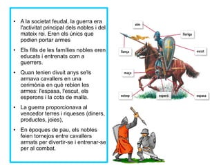 ● A la societat feudal, la guerra era 
l'activitat principal dels nobles i del 
mateix rei. Eren els únics que 
podien portar armes 
● Els fills de les famílies nobles eren 
educats i entrenats com a 
guerrers. 
● Quan tenien divuit anys se'ls 
armava cavallers en una 
cerimònia en què rebien les 
armes: l'espasa, l'escut, els 
esperons i la cota de malla. 
● La guerra proporcionava al 
vencedor terres i riqueses (diners, 
productes, joies), 
● En èpoques de pau, els nobles 
feien tornejos entre cavallers 
armats per divertir-se i entrenar-se 
per al combat. 
 