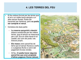 4. LES TERRES DEL FEU 
● El feu estava format per les terres que 
el rei o un noble havia atorgat a un 
altre senyor feudal. Podia ser 
transmès per herència, però no podia 
ser comprat ni venut. 
● Constava de dues parts: 
– La reserva senyorial o domini 
estava constituïda per les millors 
terres, que el senyor es reservava 
per a ell. Era on solia haver-hi el 
castell, així com els prats i els 
boscos propis. 
– Els masos eren parcel·les de 
terra que el senyor lliurava a serfs 
o a pagesos lliures a canvi del 
pagament d'unes rendes 
– Al feu, hi podia haver algunes 
parcel·les que eren propietat 
d'altres pagesos lliures (alous). 
 