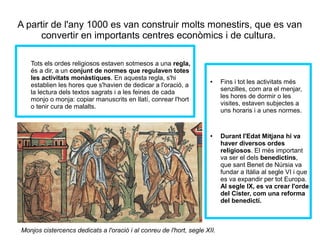 A partir de l'any 1000 es van construir molts monestirs, que es van 
convertir en importants centres econòmics i de cultura. 
Tots els ordes religiosos estaven sotmesos a una regla, 
és a dir, a un conjunt de normes que regulaven totes 
les activitats monàstiques. En aquesta regla, s'hi 
establien les hores que s'havien de dedicar a l'oració, a 
la lectura dels textos sagrats i a les feines de cada 
monjo o monja: copiar manuscrits en llatí, conrear l'hort 
o tenir cura de malalts. 
● Fins i tot les activitats més 
senzilles, com ara el menjar, 
les hores de dormir o les 
visites, estaven subjectes a 
uns horaris i a unes normes. 
● Durant l'Edat Mitjana hi va 
haver diversos ordes 
religiosos. El més important 
va ser el dels benedictins, 
que sant Benet de Núrsia va 
fundar a Itàlia al segle VI i que 
es va expandir per tot Europa. 
Al segle IX, es va crear l'orde 
del Cister, com una reforma 
del benedictí. 
Monjos cistercencs dedicats a l'oració i al conreu de l'hort, segle XII. 
 