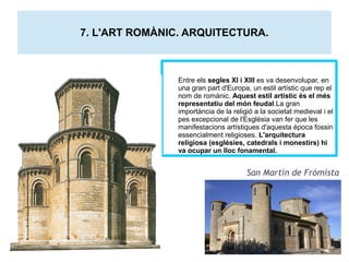 7. L'ART ROMÀNIC. ARQUITECTURA. 
Entre els segles XI i XIII es va desenvolupar, en 
una gran part d'Europa, un estil artístic que rep el 
nom de romànic. Aquest estil artístic és el més 
representatiu del món feudal.La gran 
importància de la religió a la societat medieval i el 
pes excepcional de l'Església van fer que les 
manifestacions artístiques d'aquesta època fossin 
essencialment religioses. L'arquitectura 
religiosa (esglésies, catedrals i monestirs) hi 
va ocupar un lloc fonamental. 
San Martín de Frómista 
 
