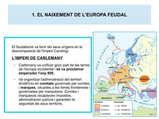 1. EL NAIXEMENT DE L'EUROPA FEUDAL 
El feudalisme va tenir els seus orígens en la 
descomposició de l'imperi Carolingi. 
L'IMPERI DE CARLEMANY 
– Carlemany va unificar gran part de les terres 
de l'europa occidental i es va proclamar 
emperador l'any 800. 
– Va organitzar l'administració del territori 
dividint-lo en comtats governats per comtes, 
i marques, situades a les terres frontereres i 
governades per marquesos. Comtes i 
marquesos recaptaven impostos, 
administraven justícia i garantien la 
seguretat als seus territoris. 
 