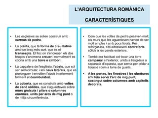 ● Les esglésies se solien construir amb 
carreus de pedra, 
● La planta, que té forma de creu llatina 
L'ARQUITECTURA ROMÀNICA 
amb un braç més curt, que és el 
transsepte. El lloc on s'encreuen els dos 
braços s'anomena creuer i normalment es 
cobria amb una torre o cimbori. 
● La capçalera de l'església, l'absis, que sol 
ser semicircular, i les naus laterals, que es 
prolonguen i envolten l'absis interiorment 
formant el deambulatori. 
● La coberta, que es construïa amb voltes 
de canó sòlides, que s'aguantaven sobre 
murs gruixuts i pilars o columnes 
enormes, units per arcs de mig punt o 
de mitja circumferència. 
CARACTERÍSTIQUES 
● Com que les voltes de pedra pesaven molt, 
els murs que les aguantaven havien de ser 
molt amples i amb pocs forats. Per 
reforçar-los, s'hi adossaven contraforts 
sòlids a les parets exteriors. 
● També era habitual col·locar una torre 
campanar a l'exterior, unida a l'església o 
separada d'aquesta, que servia per cridar a 
l'oració i com a torre de guaita. 
● A les portes, les finestres i les obertures 
s'hi feia servir l'arc de mig punt, 
sostingut sobre columnes amb capitells 
decorats. 
 