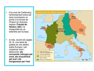 ● A la mort de Carlemany, 
l'enfrontament entre els 
seus successors va 
portar a la divisió de 
l'Imperi en diversos 
regnes (Tractat de 
Verdun, 843) i la 
inseguretat es va 
estendre per Europa. 
● A més, durant els segles 
IX i X, una sèrie de 
pobles es van abatre 
sobre Europa i van 
ocasionar mort i 
destrucció: els 
normands (víkings) pel 
nord, els musulmans 
pel sud i els 
hongaresos per l'est. 
 