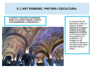 8. L'ART ROMÀNIC. PINTURA I ESCULTURA. 
La pintura i l'escultura romàniques 
tenien un caràcter religiós i estaven 
molt supeditades a l'arquitectura. A més de la funció 
decorativa, tenien un 
objectiu didàctic: 
adoctrinar el poble i 
explicar-li els fets 
sagrats de la Bíblia. 
La immensa majoria 
de la població era 
analfabeta. Les 
imatges es van 
convertir en llibres on 
els fidels podien llegir i 
aprendre sobre la 
religió. 
 