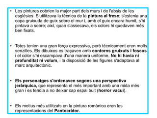 ● Les pintures cobrien la major part dels murs i de l'absis de les 
esglésies. S'utilitzava la tècnica de la pintura al fresc: s'estenia una 
capa gruixuda de guix sobre el mur i, amb el guix encara humit, s'hi 
pintava a sobre; així, quan s'assecava, els colors hi quedaven més 
ben fixats. 
● Totes tenien una gran força expressiva, però tècnicament eren molts 
senzilles. Els dibuixos es traçaven amb contorns gruixuts i foscos 
i el color s'hi escampava d'una manera uniforme. No hi havia ni 
profunditat ni volum, i la disposició de les figures s'adaptava al 
marc arquitectònic. 
● Els personatges s'ordenaven segons una perspectiva 
jeràrquica, que representa el més important amb una mida més 
gran i es tendia a no deixar cap espai buit (horror vacui). 
● Els motius més utilitzats en la pintura romànica eren les 
representacions del Pantocràtor. 
 