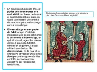 ● En aquesta situació de crisi, el 
poder dels monarques era 
molt dèbil van haver de buscar 
el suport dels nobles, amb els 
quals van establir un sistema 
de relacions personals conegut 
com a vassallatge. 
● El vassallatge era un pacte 
de fidelitat que s'establia 
mitjançant una doble cerimònia: 
la cerimònia d'homenatge, en 
què el vassall, agenollat davant 
del rei, li prometia fidelitat, 
consell en el govern, i ajuda 
militar i econòmica; i la 
d'investidura, en la qual el rei 
entregava al vassall unes terres 
(feu) perquè les governés i les 
explotés econòmicament. 
Aquest va ser l'origen del 
feudalisme. 
Cerimònia de vassallatge, segons una miniatura 
del Liber Feudorum Maior, segle XII. 
Fila 1 Fila 2 Fila 3 Fila 4 
12 
10 
8 
6 
4 
2 
0 
Columna 1 
Columna 2 
Columna 3 
Tras el juramento de 
fidelidad mutuo, 
realizado sobre los 
Evangelios, el señor le 
entregaba un feudo, 
que 
normalmente era una 
extensión de tierra. El 
vasallo, por su parte, 
se 
comprometía a 
proporcionar al señor 
ayuda armada y 
consejo 
en el gobierno y en la 
administración de 
justicia. 
 