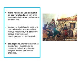 ● Molts nobles es van convertir 
en senyors feudals i van anar 
transmetent el càrrec per herència 
als seus fills. 
● Un senyor feudal podia cedir una 
part del seu feu a altres nobles 
menys importants, els cavallers, 
perquè el governessin i 
mantinguessin un petit exèrcit. 
● Els pagesos, atemorits davant la 
inseguretat i mancats de la 
protecció del rei, acudien als 
senyors feudals per buscar 
protecció. 
 