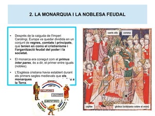 2. LA MONARQUIA I LA NOBLESA FEUDAL 
● Després de la caiguda de l'Imperi 
Carolingi, Europa va quedar dividida en un 
conjunt de regnes, comtats i principats, 
que tenien en comú el cristianisme i 
l'organització feudal del poder i la 
societat. 
● El monarca era conegut com el primus 
inter pares, és a dir, el primer entre iguals 
(nobles). 
● L'Església cristiana havia establert durant 
els primers segles medievals que els 
monarques eren representants de Déu a 
la Terra. 
 