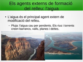 Els agents externs de formació
del relleu: l'aigua
● L'aigua és el principal agent extern de
modificació del relleu.
– Pluja: l'aigua cau per pendents. Els rius i torrents
creen barrancs, valls, planes i deltes.
 