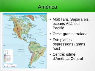 Amèrica
● Molt llarg. Separa els
oceans Atlàntic i
Pacífic
● Oest: gran serralada
● Est: planes i
depressions (grans
rius)
● Centre: istme
d'Amèrica Central
 