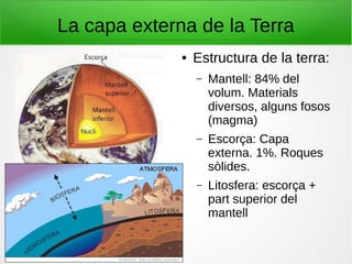 La capa externa de la Terra
● Estructura de la terra:
– Mantell: 84% del
volum. Materials
diversos, alguns fosos
(magma)
– Escorça: Capa
externa. 1%. Roques
sòlides.
– Litosfera: escorça +
part superior del
mantell
 