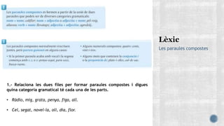 Les paraules compostes
1.- Relaciona les dues files per formar paraules compostes i digues
quina categoria gramatical té cada una de les parts.
• Ràdio, mig, grata, penya, figa, all.
• Cel, segat, novel·la, oli, dia, flor.
 