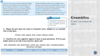 El nom. Les classes de
noms
2.- Digues de quin tipus són cada un d’aquests noms. Afegeix-ne un exemple
més a cada tipus.
Eivissa, colla, apatia, amic, eixam, Eduard, estufa
3.- Classifica els noms següents segons el tipus al qual pertanyen. N’hi ha que
poden situar-se en més d’una columna. Quins són?
plat, Alexandra, mar, generositat, ramat, gos, amistat, bosc, trompeta,alegria,
Montseny, formiguer
Comú Propi Individual Col·lectiu Concret Abstracte
 