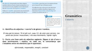 L’adjectiu
4.- Identifica els adjectius i canvia’ls de gènere i nombre.
El meu gat és menut. Té el pèl curt, suau i fi, de color groc sorrenc. Les
potes són fortes i musculoses, i els seus moviments, ràpids i àgils.
5.- Escriu una frase amb els adjectius següents. Digues si són d’una o
dues terminacions i explica, en cada cas, la concordança que
s’estableix entre els elements que hi apareixen.
afortunada, responsable, ensopit, constant
 