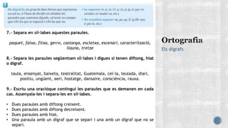 Els dígrafs
7.- Separa en síl·labes aquestes paraules.
paquet, faixa, fitxa, gerro, castanya, escletxa, escenari, caracterització,
llauna, tretze
8.- Separa les paraules següentsen síl·labes i digues si tenen diftong, hiat
o dígraf.
taula, ensenyat, baixeta, teatralitat, Guatemala, cel·la, teulada, diari,
positiu, ungüent, aeri, hostatge, dansaire, consciència, rauxa.
9.- Escriu una oracióque contingui les paraules que es demanen en cada
cas. Assenyala-les i separa-les en síl·labes.
• Dues paraules amb diftong creixent.
• Dues paraules amb diftong decreixent.
• Dues paraules amb hiat.
• Una paraula amb un dígraf que se separi i una amb un dígraf que no se
separi.
 