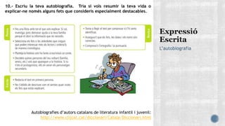 L’autobiografia
10.- Escriu la teva autobiografia. Tria si vols resumir la teva vida o
explicar-ne només alguns fets que consideris especialment destacables.
Autobiografies d’autors catalans de literatura infantil i juvenil:
http://www.clijcat.cat/diccionari/Catala/Diccionari.html
 