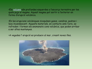 •Els volcans són profundes esquerdes a l’escorça terrestre per les
quals puja el magma. Aquest magma pot sortir a l’exterior en
forma d’erupció volcànica.
•En les erupcions volcàniques s’expulsen gasos, cendres, pedres i
lava incandescent. Aquests materials, en contacte amb l’aire, es
refreden i formen els anomenats cons volcànics, que poden arribar
a ser altes muntanyes.
•A vegades l’ erupció es produeix al mar, creant noves illes.
 