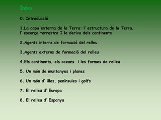 Índex
0. Introducció
1.La capa externa de la Terra: l’ estructura de la Terra,
l’ escorça terrestre I la deriva dels continents
2.Agents interns de formació del relleu
3.Agents externs de formació del relleu
4.Els continents, els oceans i les formes de relleu
5. Un món de muntanyes i planes
6. Un món d’ illes, penínsules i golfs
7. El relleu d’ Europa
8. El relleu d’ Espanya
 