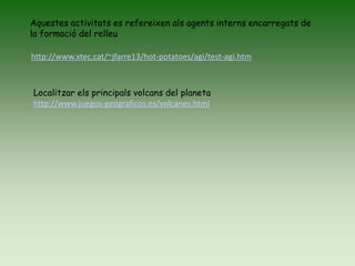 http://www.xtec.cat/~jfarre13/hot-potatoes/agi/test-agi.htm
Aquestes activitats es refereixen als agents interns encarregats de
la formació del relleu
Localitzar els principals volcans del planeta
http://www.juegos-geograficos.es/volcanes.html
 