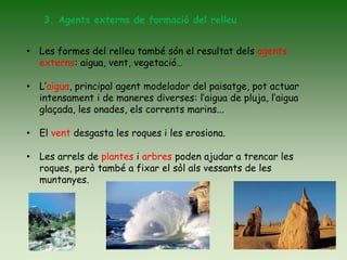 3. Agents externs de formació del relleu
• Les formes del relleu també són el resultat dels agents
externs: aigua, vent, vegetació…
• L’aigua, principal agent modelador del paisatge, pot actuar
intensament i de maneres diverses: l’aigua de pluja, l’aigua
glaçada, les onades, els corrents marins...
• El vent desgasta les roques i les erosiona.
• Les arrels de plantes i arbres poden ajudar a trencar les
roques, però també a fixar el sòl als vessants de les
muntanyes.
 