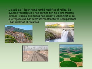 • L’ acció de l’ ésser humà també modifica el relleu. Els
avenços tecnològics li han permès fer-ho d’ una manera
intensa i ràpida. Els homes han ocupat i urbanitzat el sòl
a la vegada que han creat infraestructures i equipaments
i han explotat el recursos.
 