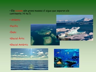 • Els oceans són grans masses d’ aigua que separen els
continents. Hi ha 5.
• Atlàntic
•Pacífic
•Índic
•Glacial Àrtic
•Glacial Antàrtic
 