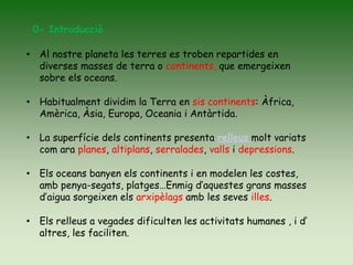 • Al nostre planeta les terres es troben repartides en
diverses masses de terra o continents, que emergeixen
sobre els oceans.
• Habitualment dividim la Terra en sis continents: Àfrica,
Amèrica, Àsia, Europa, Oceania i Antàrtida.
• La superfície dels continents presenta relleus molt variats
com ara planes, altiplans, serralades, valls i depressions.
• Els oceans banyen els continents i en modelen les costes,
amb penya-segats, platges…Enmig d’aquestes grans masses
d’aigua sorgeixen els arxipèlags amb les seves illes.
• Els relleus a vegades dificulten les activitats humanes , i d’
altres, les faciliten.
0- Introducció
 