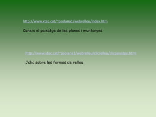 http://www.xtec.cat/~psolana1/webrelleu/index.htm
Coneix el paisatge de les planes i muntanyes
http://www.xtec.cat/~psolana1/webrelleu/clicrelleu/clicpaisatge.html
Jclic sobre les formes de relleu
 