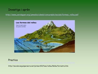 http://www.jverdaguer.org/jsmedia/cdweb/concursple/socials/formes_relleu.swf
Investiga i aprèn
http://www.educaplay.com/es/recursoseducativos/626324/les_formes_del_relleu.htm
Practica
http://socials.iesjuniperserra.net/primerd%27eso/relleu/RelleuTerrestre.htm
 