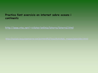 Practica fent exercicis en internet sobre oceans i
continents
http://www.xtec.net/~ivilater/enlinia/laterra/laterra1.html
http://socials.iesjuniperserra.net/primerd%27eso/Activitats_mapes/planisferi.html
 