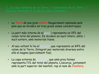 1. La capa externa de la Terra: l’ estructura de la Terra, l’
escorça terrestre I la deriva dels continents
• La Terra és una gran esfera lleugerament aplanada pels
pols que es divideix en tres grans zones concèntriques.
• La part més interna és el nucli i representa un 15% del
volum total del planeta. Es divideix en nucli intern, sòlid, i
nucli extern, amb materials fosos.
• Al seu voltant hi ha el mantell, que representa un 84% del
volum de la Terra. Integrat per materials diversos entre
ells el magma (parcialment fos)
• La capa externa és l’escorça, que amb prou feines
representa l’1% del total del planeta. L’escorça, juntament
amb la part superior del mantell, rep el nom de litosfera.
 