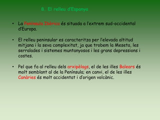 8. El relleu d’Espanya
• La Península Ibèrica és situada a l’extrem sud-occidental
d’Europa.
• El relleu peninsular es caracteritza per l’elevada altitud
mitjana i la seva complexitat, ja que trobem la Meseta, les
serralades i sistemes muntanyosos i les grans depressions i
costes.
• Pel que fa al relleu dels arxipèlags, el de les illes Balears és
molt semblant al de la Península; en canvi, el de les illes
Canàries és molt accidentat i d’origen volcànic.
 