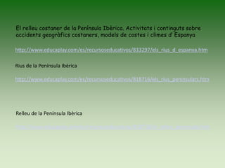El relleu costaner de la Península Ibèrica. Activitats i continguts sobre
accidents geogràfics costaners, models de costes i climes d’ Espanya
Rius de la Península Ibèrica
http://www.educaplay.com/es/recursoseducativos/818716/els_rius_peninsulars.htm
Relleu de la Península Ibèrica
http://www.educaplay.com/es/recursoseducativos/818718/el_relleu_peninsular.htm
http://www.educaplay.com/es/recursoseducativos/833297/els_rius_d_espanya.htm
 