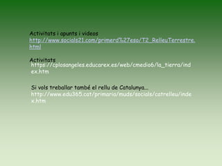 Activitats i apunts i videos
http://www.socials21.com/primerd%27eso/T2_RelleuTerrestre.
html
Activitats
https://cplosangeles.educarex.es/web/cmedio6/la_tierra/ind
ex.htm
Si vols treballar també el rellu de Catalunya...
http://www.edu365.cat/primaria/muds/socials/catrelleu/inde
x.htm
 