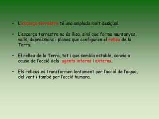 • L’escorça terrestre té una amplada molt desigual.
• L’escorça terrestre no és llisa, sinó que forma muntanyes,
valls, depressions i planes que configuren el relleu de la
Terra.
• El relleu de la Terra, tot i que sembla estable, canvia a
causa de l’acció dels agents interns i externs.
• Els relleus es transformen lentament per l’acció de l’aigua,
del vent i també per l’acció humana.
 