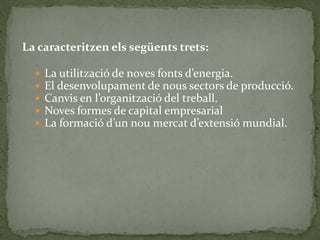 La caracteritzen els següents trets:
 La utilització de noves fonts d’energia.
 El desenvolupament de nous sectors de producció.
 Canvis en l’organització del treball.
 Noves formes de capital empresarial
 La formació d’un nou mercat d’extensió mundial.
 