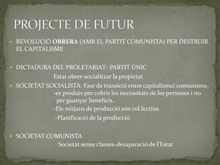  REVOLUCIÓ OBRERA (AMB EL PARTIT COMUNISTA) PER DESTRUIR
EL CAPITALISME
 DICTADURA DEL PROLETARIAT- PARTIT ÚNIC
Estat obrer-socialitzar la propietat
 SOCIETAT SOCIALISTA: Fase de transició entre capitalismei comunisme,
-es produix per cobrir les necessitats de les persones i no
per guanyar beneficis.
-Els mitjans de producció són col.lectius.
-Planificació de la producció.
 SOCIETAT COMUNISTA
Societat sense classes-desaparació de l’Estat
 