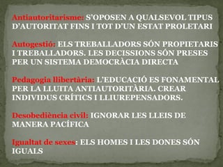 Antiautoritarisme: S’OPOSEN A QUALSEVOL TIPUS
D’AUTORITAT FINS I TOT D’UN ESTAT PROLETARI
Autogestió: ELS TREBALLADORS SÓN PROPIETARIS
I TREBALLADORS. LES DECISSIONS SÓN PRESES
PER UN SISTEMA DEMOCRÀCIA DIRECTA
Pedagogia llibertària: L’EDUCACIÓ ES FONAMENTAL
PER LA LLUITA ANTIAUTORITÀRIA. CREAR
INDIVIDUS CRÍTICS I LLIUREPENSADORS.
Desobediència civil: IGNORAR LES LLEIS DE
MANERA PACÍFICA
Igualtat de sexes: ELS HOMES I LES DONES SÓN
IGUALS
 