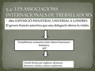  1862 EXPOSICIÓ INDUSTRIAL UNIVERSAL A LONDRES
El govern francès autoritza que una delegació obrera la visités
S’estableixen contactes entre obrers francesos i
britànics:
AIT
Comité format per anglesos, alemanys,
francesos, italians, suïssos i polonesos
 