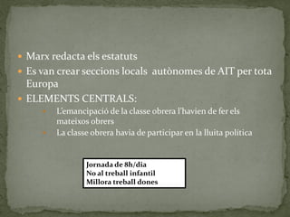  Marx redacta els estatuts
 Es van crear seccions locals autònomes de AIT per tota
Europa
 ELEMENTS CENTRALS:
 L’emancipació de la classe obrera l’havien de fer els
mateixos obrers
 La classe obrera havia de participar en la lluita política
Jornada de 8h/dia
No al treball infantil
Millora treball dones
 