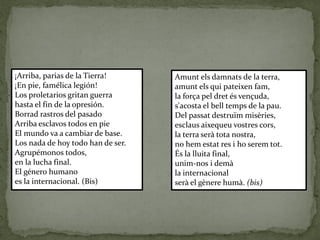 ¡Arriba, parias de la Tierra!
¡En pie, famélica legión!
Los proletarios gritan guerra
hasta el fin de la opresión.
Borrad rastros del pasado
Arriba esclavos todos en pie
El mundo va a cambiar de base.
Los nada de hoy todo han de ser.
Agrupémonos todos,
en la lucha final.
El género humano
es la internacional. (Bis)
Amunt els damnats de la terra,
amunt els qui pateixen fam,
la força pel dret és vençuda,
s'acosta el bell temps de la pau.
Del passat destruïm misèries,
esclaus aixequeu vostres cors,
la terra serà tota nostra,
no hem estat res i ho serem tot.
És la lluita final,
unim-nos i demà
la internacional
serà el gènere humà. (bis)
 