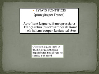  ESTATS PONTIFICIS
(protegits per França)
Aprofitant la guerra francoprussiana
França retira les seves tropes de Roma
i els italians ocupen la ciutat al 1870
Ofereixen al papa PIUS IX
una llei de garanties que
papa rebutja. Fins al 1929 no
s’arriba a un acord
 
